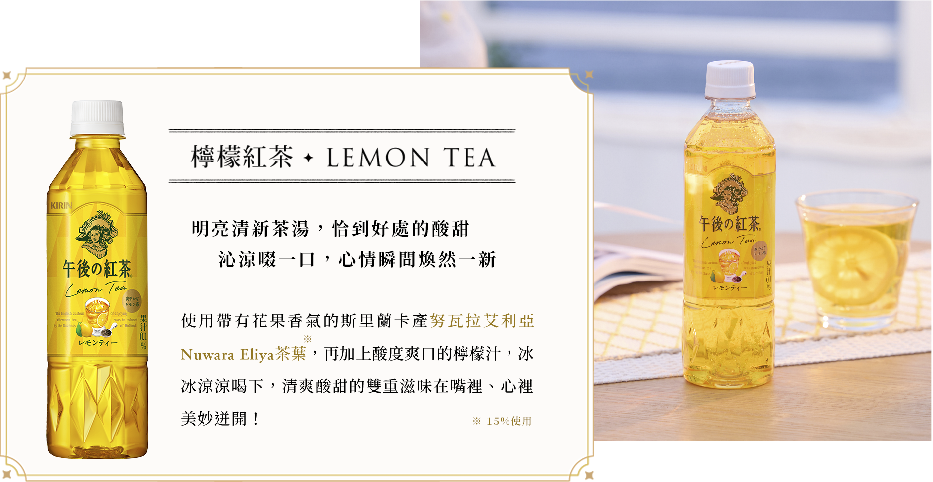 檸檬紅茶 LEMON TEA 使用帶有花果香氣的斯里蘭卡產努瓦拉艾利亞Nuwara Eliya茶葉，再加上酸度爽口的檸檬汁，冰冰涼涼喝下，清爽酸甜的雙重滋味在嘴裡、心裡美妙迸開！